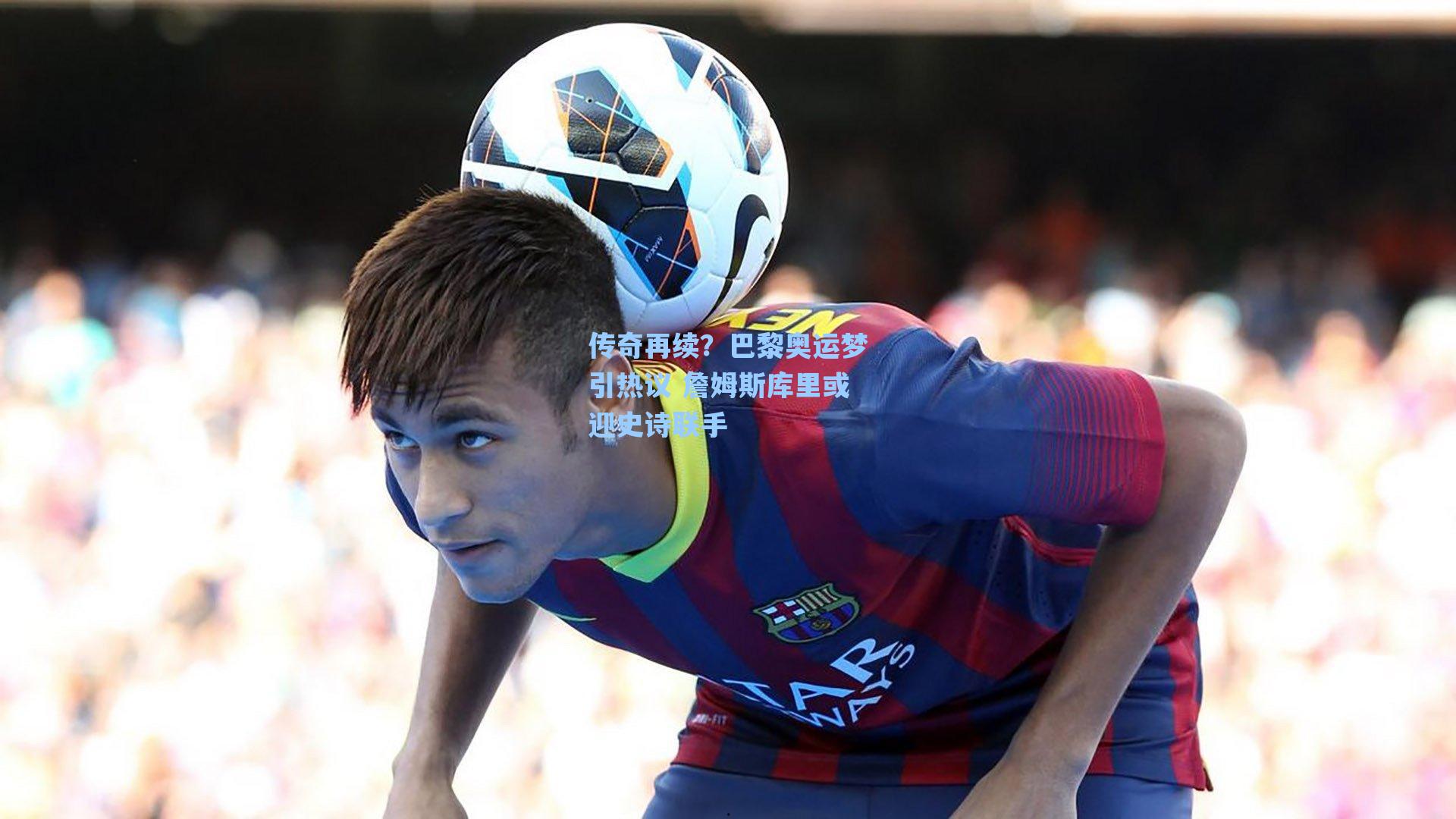 传奇再续?巴黎奥运梦引热议 詹姆斯库里或迎史诗联手