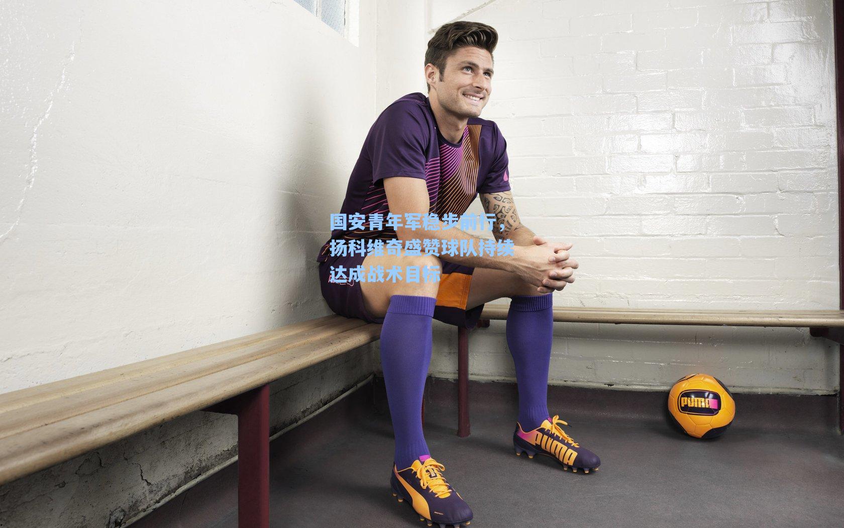 国安青年军稳步前行，扬科维奇盛赞球队持续达成战术目标