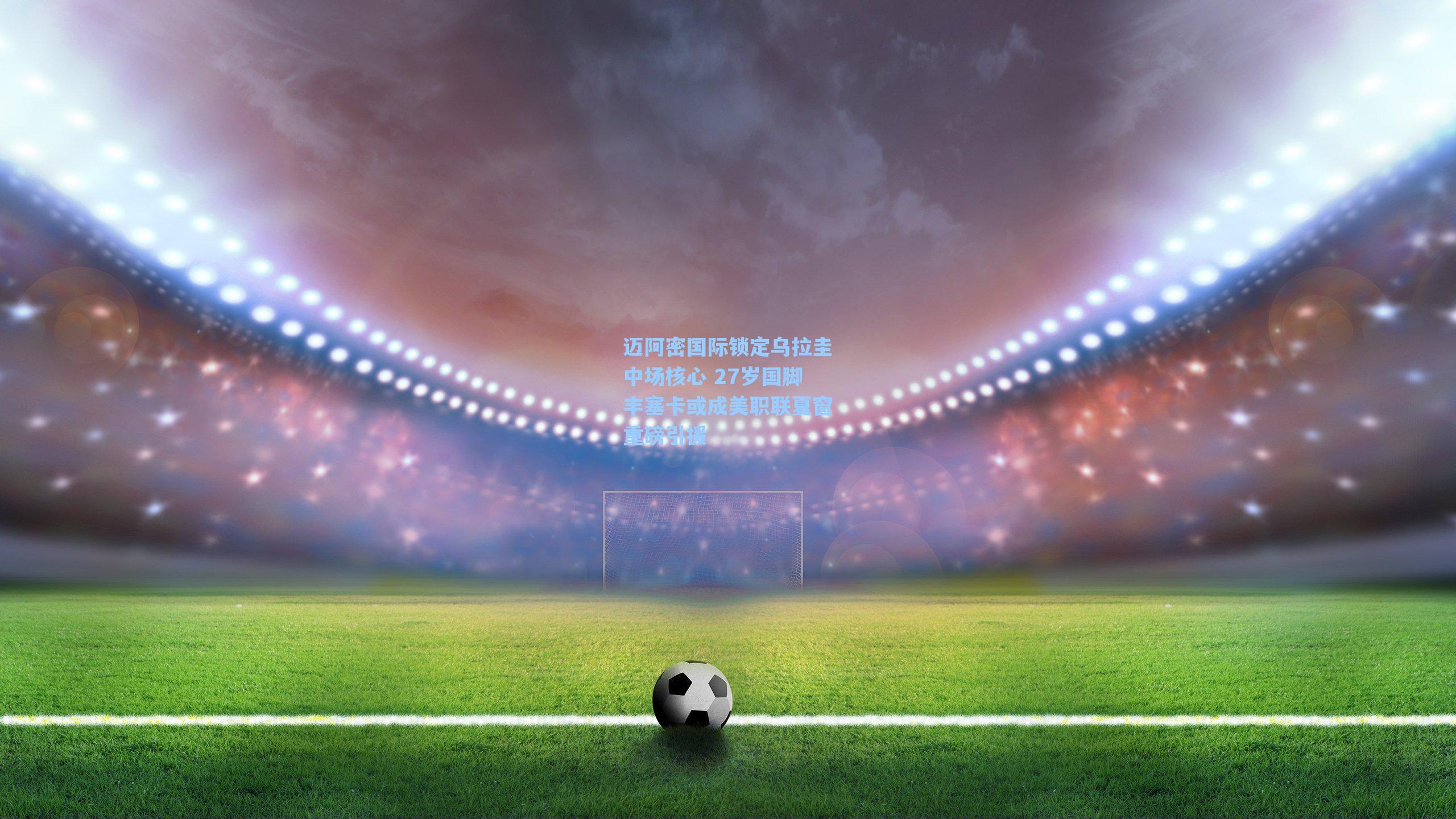 迈阿密国际锁定乌拉圭中场核心 27岁国脚丰塞卡或成美职联夏窗重磅引援