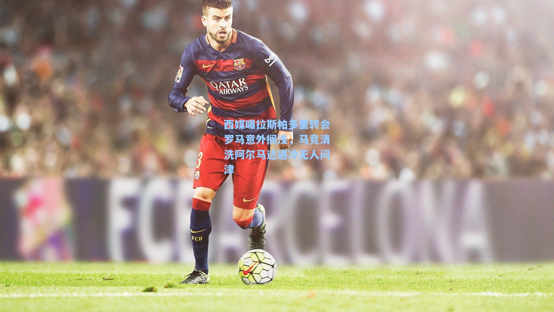 西媒曝拉斯帕多里转会罗马意外搁浅,马竞清洗阿尔马达遇冷无人问津